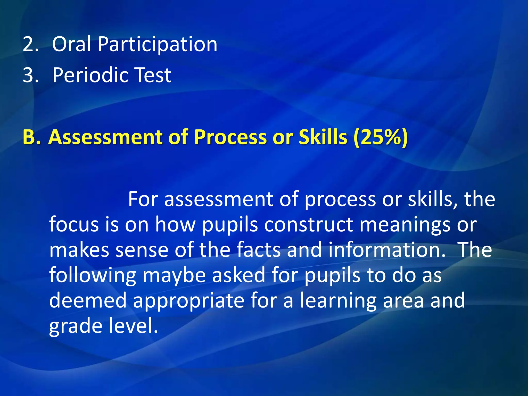 2. Oral Participation
3. Periodic Test
B. Assessment of Process or Skills (25%)
For assessment of process or skills, the
focus is on how pupils construct meanings or
makes sense of the facts and information. The
following maybe asked for pupils to do as
deemed appropriate for a learning area and
grade level.

 