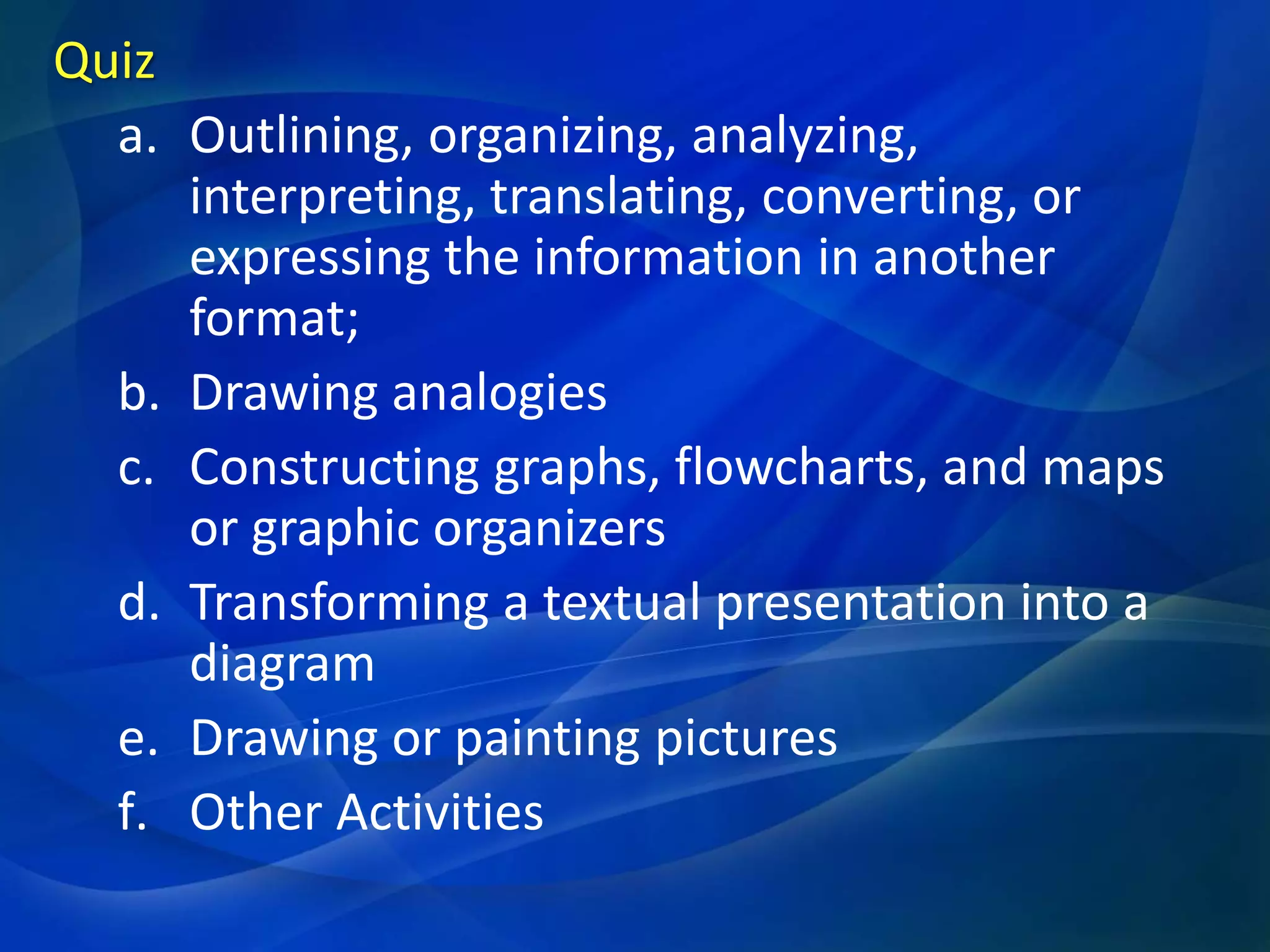 Quiz
a. Outlining, organizing, analyzing,
interpreting, translating, converting, or
expressing the information in another
format;
b. Drawing analogies
c. Constructing graphs, flowcharts, and maps
or graphic organizers
d. Transforming a textual presentation into a
diagram
e. Drawing or painting pictures
f. Other Activities

 