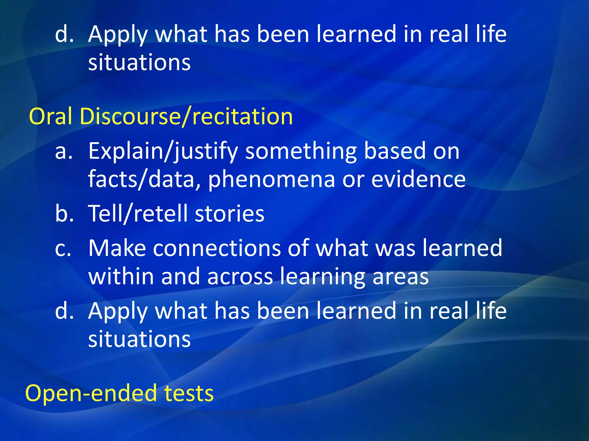 d. Apply what has been learned in real life
situations
Oral Discourse/recitation
a. Explain/justify something based on
facts/data, phenomena or evidence
b. Tell/retell stories
c. Make connections of what was learned
within and across learning areas
d. Apply what has been learned in real life
situations
Open-ended tests

 