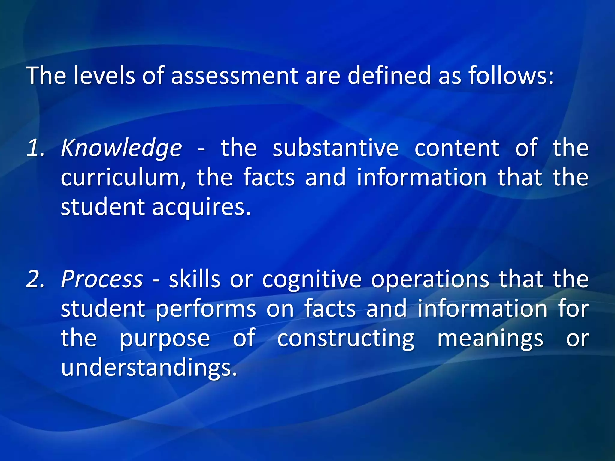 The levels of assessment are defined as follows:
1. Knowledge - the substantive content of the
curriculum, the facts and information that the
student acquires.
2. Process - skills or cognitive operations that the
student performs on facts and information for
the purpose of constructing meanings or
understandings.

 