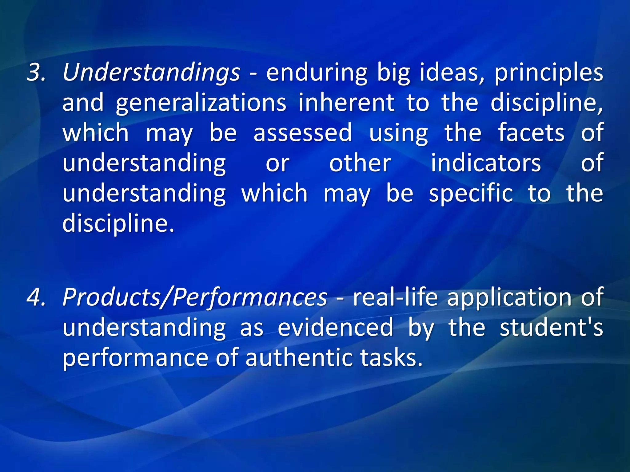 3. Understandings - enduring big ideas, principles
and generalizations inherent to the discipline,
which may be assessed using the facets of
understanding or other indicators of
understanding which may be specific to the
discipline.
4. Products/Performances - real-life application of
understanding as evidenced by the student's
performance of authentic tasks.

 