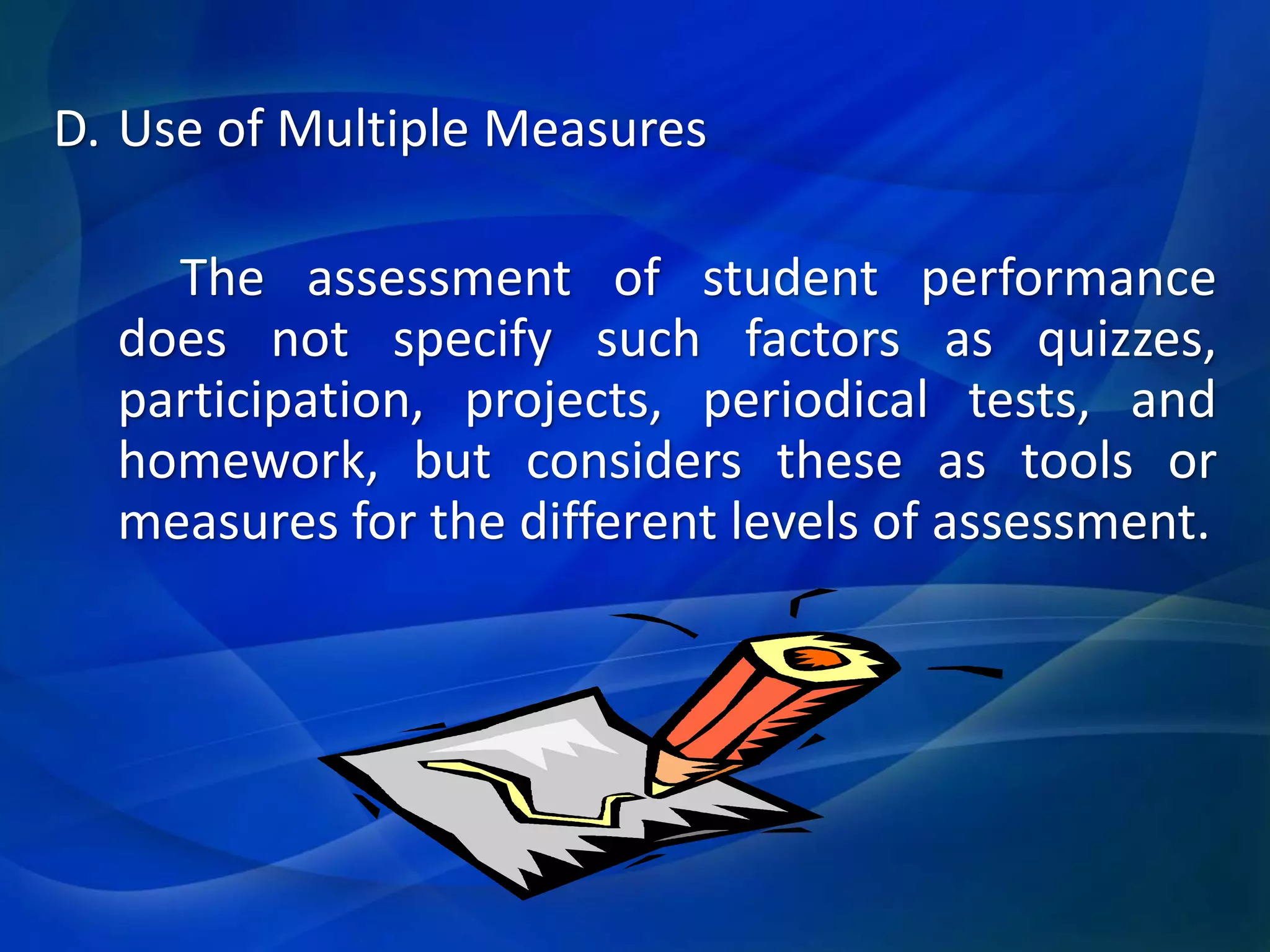 D. Use of Multiple Measures
The assessment of student performance
does not specify such factors as quizzes,
participation, projects, periodical tests, and
homework, but considers these as tools or
measures for the different levels of assessment.

 
