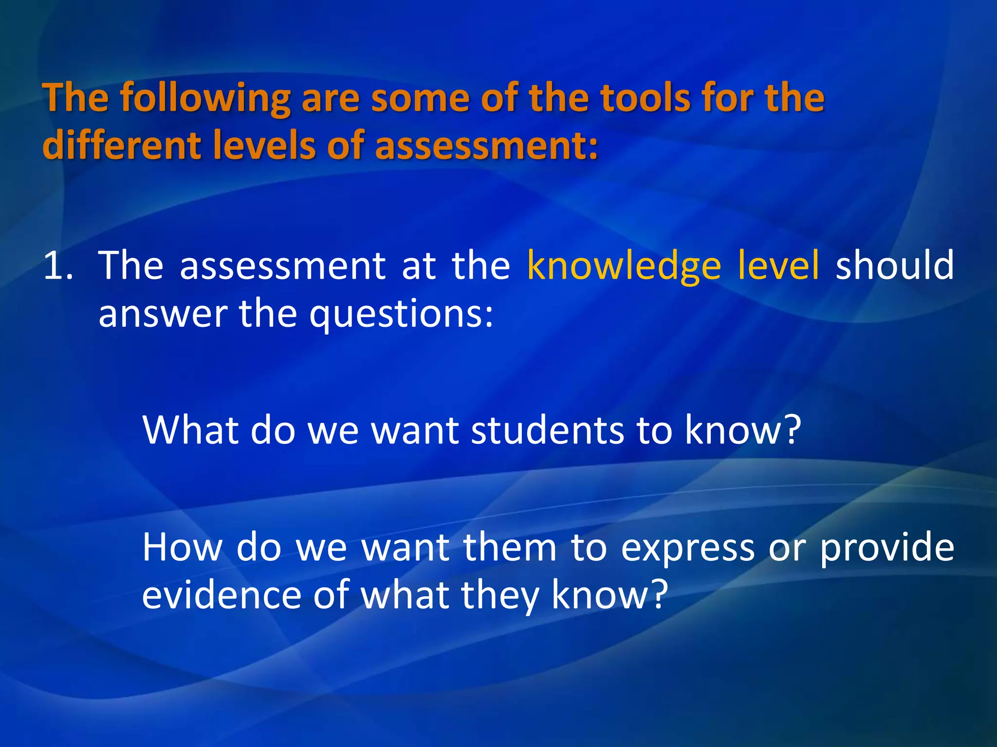 The following are some of the tools for the
different levels of assessment:
1. The assessment at the knowledge level should
answer the questions:
What do we want students to know?
How do we want them to express or provide
evidence of what they know?

 