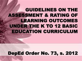 GUIDELINES ON THE 
ASSESSMENT & RATING OF 
LEARNING OUTCOMES 
UNDER THE K TO 12 BASIC 
EDUCATION CURRICULUM 
DepEd Order No. 73, s. 2012 
 