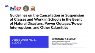 Guidelines on the Cancellation or Suspension
of Classes and Work in Schools in the Event
of Natural Disasters, Power Outages/Power
Interruptions, and Other Calamities
JIMDANDY S. LUCINE
Project Development Officer II
School Governance and Operations Division
DepEd - Division of Malaybalay City
 