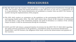 35. The RO shall issue the voucher, found in Annex 5, to the qualified learner-beneficiaries through the
SDO. The voucher entitles the learner-beneficiary to take 320 hours in any one or a combination of 1
to 4 specializations. The learner-beneficiaries are prohibited to transfer from one JDVP-TVL Partner to
another during the implementation of the program.
36. The SDO shall conduct an orientation on the guidelines to the participating JDVP-TVL Partners and
participating DepEd public SHSs. The SDO shall inform these schools of the schedule of orientations
and shall keep a copy of the orientation program and proof of attendance as evidence of the activity.
Copies of Annex 4 shall be disseminated during the orientation.
3 7 .GASO and OUF will release a proposed timeline of activities for the JDVP-TVL SY 2022-2023 regarding
the online national orientation on the guidelines, consolidation of the list of learner-beneficiaries,
DepEd SHSs, and TVI Partners, the obligation of the funds, and for the disbursement and payment of
the vouchers.
DEPARTMENT OF EDUCATION 12
 