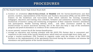 38. The DepEd Public Senior High School Head shall:
a. Conduct an orientation (face-to-face,virtual, or blended) with the learner-beneficiaries and their
parents, teachers, representatives of the Parents and Teachers Association (PTA), and the JDVP-TVL
trainers on the Guidelines and Curriculum Guide which indicates the learning standards,
pedagogies, education and training class schedule, formative and summative assessment, reporting
mechanism of learner’s rating and monitoring arrangement of their respective learners’ attendance
and participation, flexible learning delivery mode, and other assistance needed by the
teacher/trainer to ensure maximum learning. She or He shall also keep a copy of the orientation
program and proof of attendance as evidence of the conducted activity;
b. secure parents’ consent for all the learner-beneficiaries;
c. arrange an education and training schedule with the JDVP-TVL Partner that is convenient and
responsive to the needs of the learner beneficiaries, which shall not exceed eight hours daily; and
d. assign a teacher-coordinator (TVL Teacher) to regularly confer with the trainer of the JDVP-TVL
Partners on the implementation of the agreements discussed during the orientation and monitor the
attendance and participation of the learner-beneficiaries.
DEPARTMENT OF EDUCATION 13
 