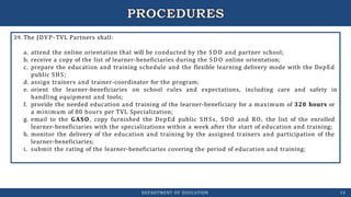 39. The JDVP-TVL Partners shall:
a. attend the online orientation that will be conducted by the SDO and partner school;
b. receive a copy of the list of learner-beneficiaries during the SDO online orientation;
c. prepare the education and training schedule and the flexible learning delivery mode with the DepEd
public SHS;
d. assign trainers and trainer-coordinator for the program;
e. orient the learner-beneficiaries on school rules and expectations, including care and safety in
handling equipment and tools;
f. provide the needed education and training of the learner-beneficiary for a maximum of 320 hours or
a minimum of 80 hours per TVL Specialization;
g. email to the GASO, copy furnished the DepEd public SHSs, SDO and RO, the list of the enrolled
learner-beneficiaries with the specializations within a week after the start of education and training;
h. monitor the delivery of the education and training by the assigned trainers and participation of the
learner-beneficiaries;
i. submit the rating of the learner-beneficiaries covering the period of education and training;
DEPARTMENT OF EDUCATION 14
 