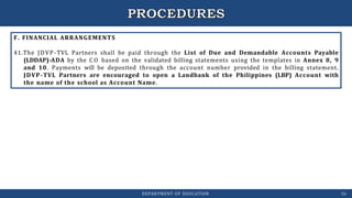 F. FINANCIAL ARRANGEMENTS
41.The JDVP-TVL Partners shall be paid through the List of Due and Demandable Accounts Payable
(LDDAP)-ADA by the C O based on the validated billing statements using the templates in Annex 8, 9
and 10. Payments will be deposited through the account number provided in the billing statement.
JDVP-TVL Partners are encouraged to open a Landbank of the Philippines (LBP) Account with
the name of the school as Account Name.
DEPARTMENT OF EDUCATION 16
 