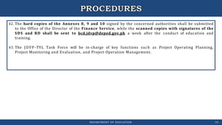 42. The hard copies of the Annexes 8, 9 and 10 signed by the concerned authorities shall be submitted
to the Office of the Director of the Finance Service, while the scanned copies with signatures of the
SDS and RD shall be sent to bcd.jdvp@deped.gov.ph a week after the conduct of education and
training.
43. The JDVP-TVL Task Force will be in-charge of key functions such as Project Operating Planning,
Project Monitoring and Evaluation, and Project Operation Management.
DEPARTMENT OF EDUCATION 19
 