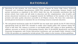 6. Operating on this premise, the Joint Delivery Voucher Program for Senior High School Technical
Vocational and Livelihood Specializations (JDVP-TVL) promotes partnerships between DepEd and
partner institutions as stipulated in RA 10533. Under this law, the invaluable contribution that the
private schools have made and will make to education and the complementary roles of public and
private educational institutions are recognized towards the fulfillment of the mandate of the State to
promote and make quality education accessible to all Filipino citizens. The State then undertook to
provide general mechanism to maximize the use of existing resources of private education.
7. The said general mechanism under the E-GASTPE law was made more specific by the FY 2023 GAA by
appropriating funds for JDVP-TVL intended to enable select DepEd public SHS students taking TVL
Track to take their TVL subjects in private or non-DepEd public SHS subject to these guidelines. In
addition, pursuant to Section 24 (Participating Schools), Rule VI (E-GASTPE Beneficiaries and Other
Financing Arrangements with Private Educational Institutions and non-DepEd Public Schools) of RA
11936, the providers are expanded to include private TVIs, subject to the issuance of these guidelines.
DEPARTMENT OF EDUCATION 2
 