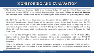 44. The Quality Assurance Division (QAD) of the Regional Office (RO) and the School Governance and
Operations Division (SGOD) of the Schools Division Office (SDO) shall collaborate with the Regional
and Division JDVP Coordinators for the monitoring and evaluation of the JDVP implementation
45. The SDO, through the School Governance and Operations Division (SGOD) in coordination with the
SDO-JDVP Coordinator, School Heads of the recipient public Senior High Schools and the TVL
teachers shall monitor and evaluate the implementation of the program from the beginning until its
completion. Reports shall be submitted to the RO. The Quality Assurance Division (QAD) with the help
of the RO-JDVP Coordinator shall consolidate the report to be submitted to the C O through the JDVP
Task Force.
DEPARTMENT OF EDUCATION 20
46.As soon as the SDO/SDO-JDVP
representatives from the Quality
Coordinator submits the complete report of their M&E,
Assurance Division in coordination with the RO-JDVP
Coordinator shall conduct a random monitoring and evaluation of the implementation of the
program.
This is to validate, assess, and provide necessary assistance to concerned SDOs as well as
specify the scope and alignment of M&E activities relevant to the program implementation per
governance level
 