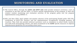 47. The Central Office, through the GASO and JDVP unit shall provide technical assistance, such as
orientation to the ROs and the SDOs, to ensure smooth implementation of the program. It shall also
conduct random monitoring and evaluation activities of the program policy and the program
implementation using ANNEX 11.
48.ROs and their SDOs shall validate and monitor selection of the participating DepEd public SHS-TVL,
certification of JDVP-TVL Partners and the implementation arrangements including payment of
vouchers. They shall also provide technical assistance such as orientation to school heads, teachers
and staff of the participating schools, and shall recommend to the GASO specific measures to improve
implementation guidelines for succeeding school years.
DEPARTMENT OF EDUCATION 21
 