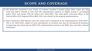 11. The JDVP-TVL Guidelines cover Grade 12 students enrolled in DepEd public SHSs under the TVL
track who will be allowed to take their TVL specialization subjects in eligible private or non-DepEd
public SHSs and private TVIs for School Year 2022-2023. This shall guide concerned offices in the
Central Office (CO), Regional Office (RO), SDO, and schools in the program implementation.
12. These Guidelines shall likewise cover the school years subsequent to the implementation of the JDVP-
TVL in SY 2022-2023, subject to such amendments or revisions that may be introduced for purposes
of improving and enhancing the JDVP-TVL implementation based on the M&E data and other relevant
information
DEPARTMENT OF EDUCATION 4
 