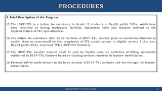 A. Brief Description of the Program
15. The JDVP-TVL is a tuition fee assistance to Grade 12 students in DepEd public SHSs, which have
been identified as having inadequate facilities, equipment, tools and teachers relevant to the
implementation of TVL specializations.
16. The tuition fee assistance shall be in the form of JDVP-TVL voucher given to learner-beneficiaries to
enable them to cross-enroll for the completion of TVL specializations in eligible private SHSs, non-
DepEd public SHSs, or private TVIs (JDVP-TVL Partners).
17. The JDVP-TVL voucher amount shall be paid by DepEd upon its validation of billing statements
submitted by JDVP-TVL Partners based on training services rendered for learner- beneficiaries.
18. Payment will be made directly to the bank account of JDVP-TVL partners and not through the learner-
beneficiaries.
DEPARTMENT OF EDUCATION 6
 