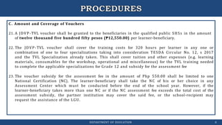 C. Amount and Coverage of Vouchers
21. A JDVP-TVL voucher shall be granted to the beneficiaries in the qualified public SHSs in the amount
of twelve thousand five hundred fifty pesos (₱12,550.00) per learner-beneficiary.
22. The JDVP-TVL voucher shall cover the training costs for 320 hours per learner in any one or
combination of one to four specializations taking into consideration TESDA Circular No. 12, s 2017
and the TVL Specialization already taken. This shall cover tuition and other expenses (e.g. learning
materials, consumables for the workshop, operational and miscellaneous) for the TVL training needed
to complete the applicable specializations for Grade 12 and subsidy for the assessment fee
23. The voucher subsidy for the assessment fee in the amount of Php 550.00 shall be limited to one
National Certification (NC). The learner-beneficiary shall take the NC of his or her choice in any
Assessment Center which must be conducted before the end of the school year. However, if the
learner-beneficiary takes more than one NC or if the NC assessment fee exceeds the total cost of the
assessment subsidy, the partner institution may cover the said fee, or the school-recipient may
request the assistance of the LGU.
DEPARTMENT OF EDUCATION 8
 