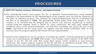 E. JDVP-TVL Voucher Issuance, Utilization, and Implementation
30. The Participating School shall prepare the list of identified learner-beneficiaries using template
provided in the memorandum for the implementation of the program. Such list shall be submitted to
the SDOs for validation purposes. The validated list of learner-beneficiaries shall be consolidated by
the ROs to be forwarded to GASO. The participating DepEd public SHSs shall prepare a list of
students to be excluded from the program due to reasons (e.g. drop-out, transferring to another
school) using the template found in Annex 3A. Upon submission, the SDO shall validate the
enrollment status of the learner-beneficiaries and shall then consolidate and submit the data to the
GASO, copy-furnish the RO using Annex 3B, together with the written justification letter on the
exclusion from the program signed by the Schools Division Superintendent.
31. Based on the validated lists and for purposes of tracking the number of learner-beneficiaries and the
actual cost of specialization, the GASO shall assign a set of unique control numbers of the JDVP-TVL
voucher to the RO. The RO shall then assign these unique control numbers to each learner-
beneficiary. The control numbers assigned by the RO will then be distributed through SDOs. The
voucher codes are non-transferable from one learner-beneficiary to another.
DEPARTMENT OF EDUCATION 9
 