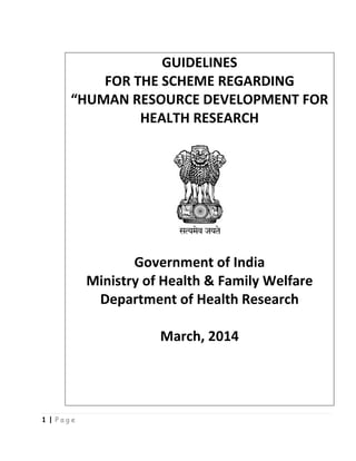 1 | P a g e
GUIDELINES
FOR THE SCHEME REGARDING
“HUMAN RESOURCE DEVELOPMENT FOR
HEALTH RESEARCH
Government of India
Ministry of Health & Family Welfare
Department of Health Research
March, 2014
 