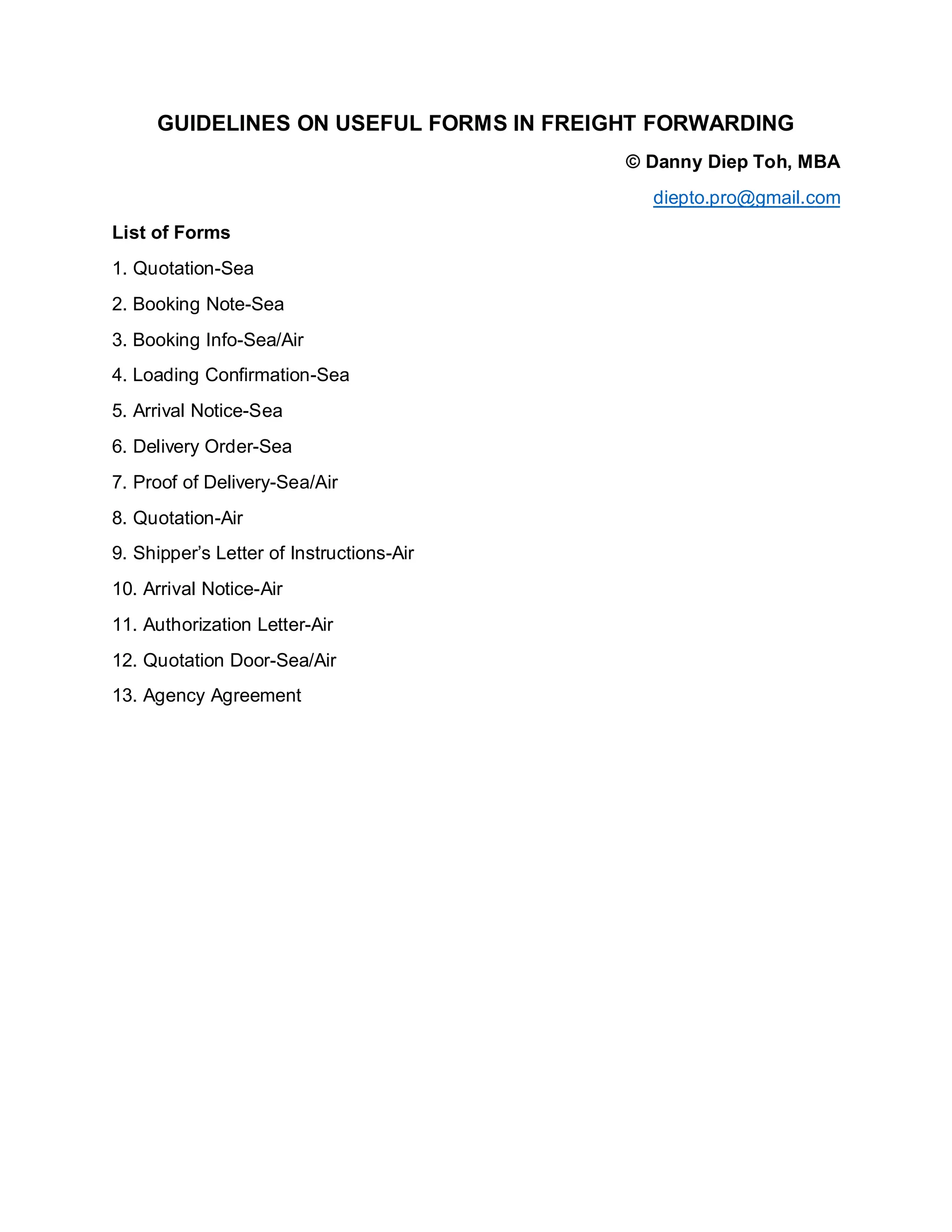 GUIDELINES ON USEFUL FORMS IN FREIGHT FORWARDING
© Danny Diep Toh, MBA
diepto.pro@gmail.com
List of Forms
1. Quotation-Sea
2. Booking Note-Sea
3. Booking Info-Sea/Air
4. Loading Confirmation-Sea
5. Arrival Notice-Sea
6. Delivery Order-Sea
7. Proof of Delivery-Sea/Air
8. Quotation-Air
9. Shipper’s Letter of Instructions-Air
10. Arrival Notice-Air
11. Authorization Letter-Air
12. Quotation Door-Sea/Air
13. Agency Agreement
 