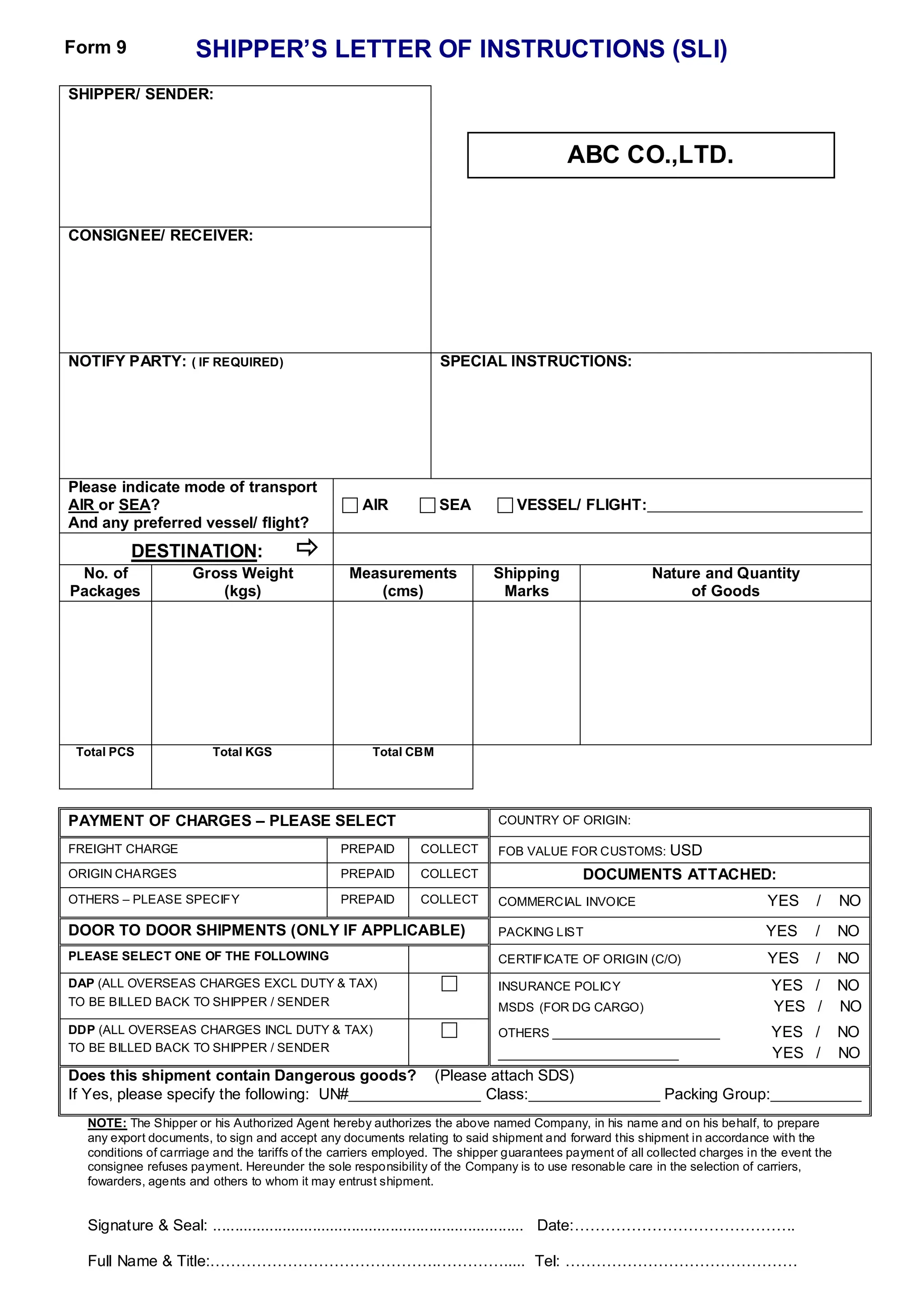 SHIPPER’S LETTER OF INSTRUCTIONS (SLI)
SHIPPER/ SENDER:
CONSIGNEE/ RECEIVER:
NOTIFY PARTY: ( IF REQUIRED) SPECIAL INSTRUCTIONS:
Please indicate mode of transport
AIR or SEA?
And any preferred vessel/ flight?
 AIR  SEA  VESSEL/ FLIGHT:_______________________________
DESTINATION: 
No. of
Packages
Gross Weight
(kgs)
Measurements
(cms)
Shipping
Marks
Nature and Quantity
of Goods
Total PCS Total KGS Total CBM
PAYMENT OF CHARGES – PLEASE SELECT COUNTRY OF ORIGIN:
FREIGHT CHARGE PREPAID COLLECT FOB VALUE FOR CUSTOMS: USD
ORIGIN CHARGES PREPAID COLLECT DOCUMENTS ATTACHED:
OTHERS – PLEASE SPECIFY PREPAID COLLECT COMMERCIAL INVOICE YES / NO
DOOR TO DOOR SHIPMENTS (ONLY IF APPLICABLE) PACKING LIST YES / NO
PLEASE SELECT ONE OF THE FOLLOWING CERTIFICATE OF ORIGIN (C/O) YES / NO
DAP (ALL OVERSEAS CHARGES EXCL DUTY & TAX)
TO BE BILLED BACK TO SHIPPER / SENDER
 INSURANCE POLICY YES / NO
MSDS (FOR DG CARGO) YES / NO
DDP (ALL OVERSEAS CHARGES INCL DUTY & TAX)
TO BE BILLED BACK TO SHIPPER / SENDER
 OTHERS ________________________ YES / NO
__________________________ YES / NO
Does this shipment contain Dangerous goods? (Please attach SDS)
If Yes, please specify the following: UN#___________________ Class:___________________ Packing Group:_____________
NOTE: The Shipper or his Authorized Agent hereby authorizes the above named Company, in his name and on his behalf, to prepare
any export documents, to sign and accept any documents relating to said shipment and forward this shipment in accordance with the
conditions of carrriage and the tariffs of the carriers employed. The shipper guarantees payment of all collected charges in the event the
consignee refuses payment. Hereunder the sole responsibility of the Company is to use resonable care in the selection of carriers,
fowarders, agents and others to whom it may entrust shipment.
Signature & Seal: ........................................................................ Date:…………………………………….
Full Name & Title:.……………………………………..…………..... Tel: ………………………………………
ABC CO.,LTD.
Form 9
 