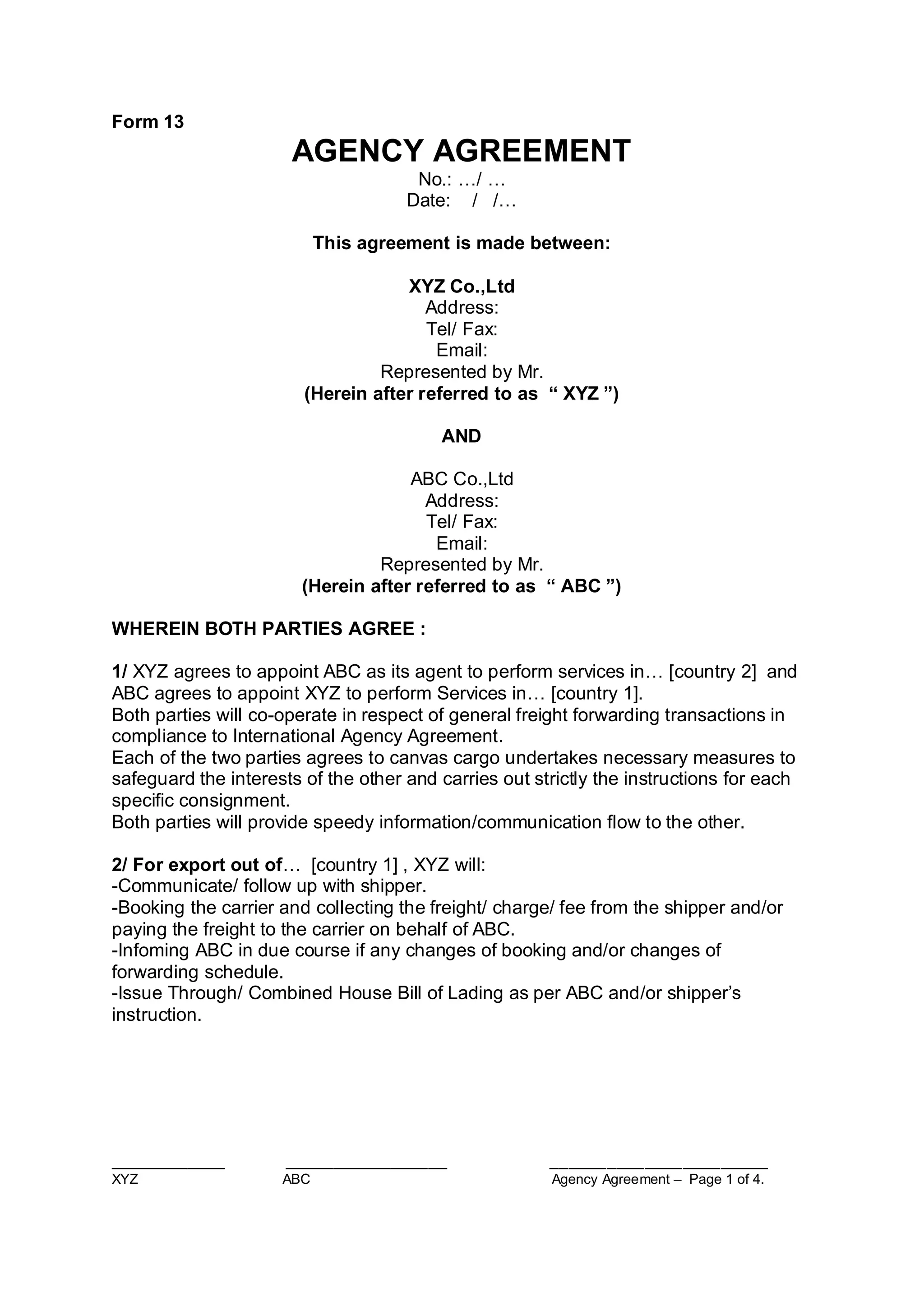 ____________ _________________ _______________________
XYZ ABC Agency Agreement – Page 1 of 4.
Form 13
AGENCY AGREEMENT
No.: …/ …
Date: / /…
This agreement is made between:
XYZ Co.,Ltd
Address:
Tel/ Fax:
Email:
Represented by Mr.
(Herein after referred to as “ XYZ ”)
AND
ABC Co.,Ltd
Address:
Tel/ Fax:
Email:
Represented by Mr.
(Herein after referred to as “ ABC ”)
WHEREIN BOTH PARTIES AGREE :
1/ XYZ agrees to appoint ABC as its agent to perform services in… [country 2] and
ABC agrees to appoint XYZ to perform Services in… [country 1].
Both parties will co-operate in respect of general freight forwarding transactions in
compliance to International Agency Agreement.
Each of the two parties agrees to canvas cargo undertakes necessary measures to
safeguard the interests of the other and carries out strictly the instructions for each
specific consignment.
Both parties will provide speedy information/communication flow to the other.
2/ For export out of… [country 1] , XYZ will:
-Communicate/ follow up with shipper.
-Booking the carrier and collecting the freight/ charge/ fee from the shipper and/or
paying the freight to the carrier on behalf of ABC.
-Infoming ABC in due course if any changes of booking and/or changes of
forwarding schedule.
-Issue Through/ Combined House Bill of Lading as per ABC and/or shipper’s
instruction.
 