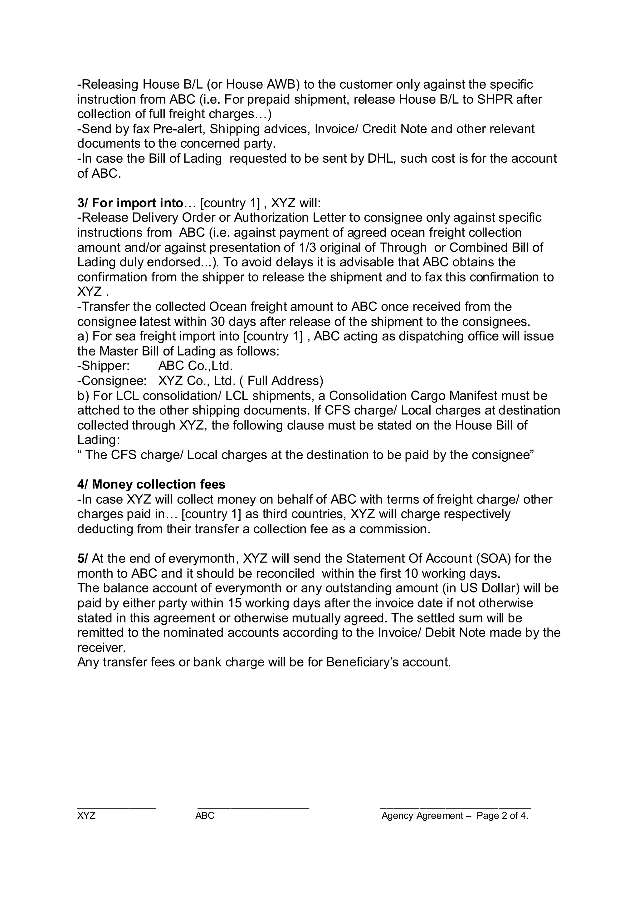 ____________ _________________ _______________________
XYZ ABC Agency Agreement – Page 2 of 4.
-Releasing House B/L (or House AWB) to the customer only against the specific
instruction from ABC (i.e. For prepaid shipment, release House B/L to SHPR after
collection of full freight charges…)
-Send by fax Pre-alert, Shipping advices, Invoice/ Credit Note and other relevant
documents to the concerned party.
-In case the Bill of Lading requested to be sent by DHL, such cost is for the account
of ABC.
3/ For import into… [country 1] , XYZ will:
-Release Delivery Order or Authorization Letter to consignee only against specific
instructions from ABC (i.e. against payment of agreed ocean freight collection
amount and/or against presentation of 1/3 original of Through or Combined Bill of
Lading duly endorsed...). To avoid delays it is advisable that ABC obtains the
confirmation from the shipper to release the shipment and to fax this confirmation to
XYZ .
-Transfer the collected Ocean freight amount to ABC once received from the
consignee latest within 30 days after release of the shipment to the consignees.
a) For sea freight import into [country 1] , ABC acting as dispatching office will issue
the Master Bill of Lading as follows:
-Shipper: ABC Co.,Ltd.
-Consignee: XYZ Co., Ltd. ( Full Address)
b) For LCL consolidation/ LCL shipments, a Consolidation Cargo Manifest must be
attched to the other shipping documents. If CFS charge/ Local charges at destination
collected through XYZ, the following clause must be stated on the House Bill of
Lading:
“ The CFS charge/ Local charges at the destination to be paid by the consignee”
4/ Money collection fees
-In case XYZ will collect money on behalf of ABC with terms of freight charge/ other
charges paid in… [country 1] as third countries, XYZ will charge respectively
deducting from their transfer a collection fee as a commission.
5/ At the end of everymonth, XYZ will send the Statement Of Account (SOA) for the
month to ABC and it should be reconciled within the first 10 working days.
The balance account of everymonth or any outstanding amount (in US Dollar) will be
paid by either party within 15 working days after the invoice date if not otherwise
stated in this agreement or otherwise mutually agreed. The settled sum will be
remitted to the nominated accounts according to the Invoice/ Debit Note made by the
receiver.
Any transfer fees or bank charge will be for Beneficiary’s account.
 