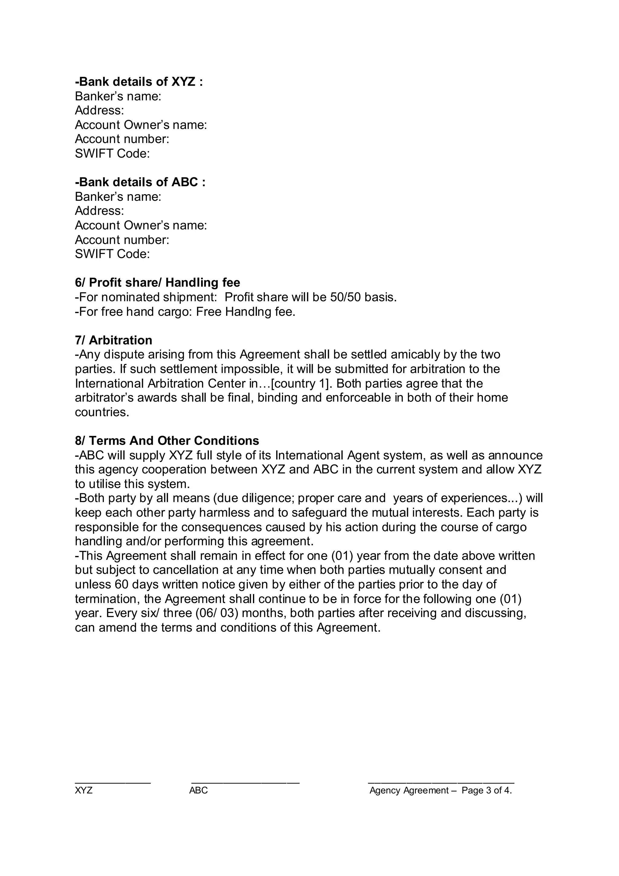 ____________ _________________ _______________________
XYZ ABC Agency Agreement – Page 3 of 4.
-Bank details of XYZ :
Banker’s name:
Address:
Account Owner’s name:
Account number:
SWIFT Code:
-Bank details of ABC :
Banker’s name:
Address:
Account Owner’s name:
Account number:
SWIFT Code:
6/ Profit share/ Handling fee
-For nominated shipment: Profit share will be 50/50 basis.
-For free hand cargo: Free Handlng fee.
7/ Arbitration
-Any dispute arising from this Agreement shall be settled amicably by the two
parties. If such settlement impossible, it will be submitted for arbitration to the
International Arbitration Center in…[country 1]. Both parties agree that the
arbitrator’s awards shall be final, binding and enforceable in both of their home
countries.
8/ Terms And Other Conditions
-ABC will supply XYZ full style of its International Agent system, as well as announce
this agency cooperation between XYZ and ABC in the current system and allow XYZ
to utilise this system.
-Both party by all means (due diligence; proper care and years of experiences...) will
keep each other party harmless and to safeguard the mutual interests. Each party is
responsible for the consequences caused by his action during the course of cargo
handling and/or performing this agreement.
-This Agreement shall remain in effect for one (01) year from the date above written
but subject to cancellation at any time when both parties mutually consent and
unless 60 days written notice given by either of the parties prior to the day of
termination, the Agreement shall continue to be in force for the following one (01)
year. Every six/ three (06/ 03) months, both parties after receiving and discussing,
can amend the terms and conditions of this Agreement.
 