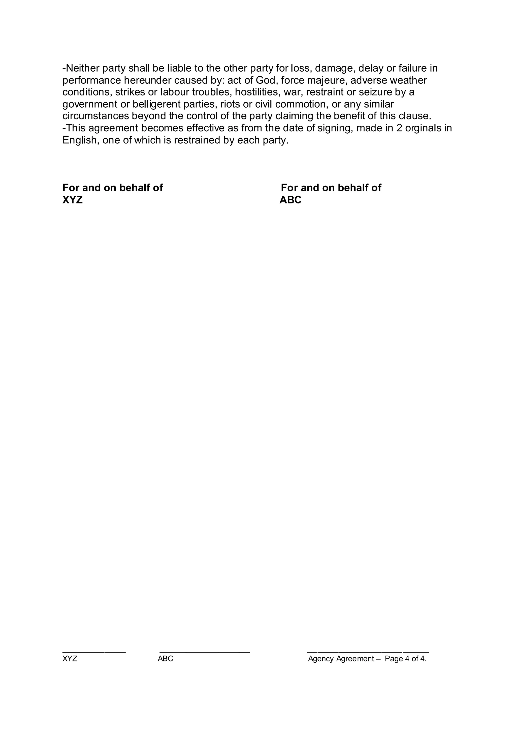 ____________ _________________ _______________________
XYZ ABC Agency Agreement – Page 4 of 4.
-Neither party shall be liable to the other party for loss, damage, delay or failure in
performance hereunder caused by: act of God, force majeure, adverse weather
conditions, strikes or labour troubles, hostilities, war, restraint or seizure by a
government or belligerent parties, riots or civil commotion, or any similar
circumstances beyond the control of the party claiming the benefit of this clause.
-This agreement becomes effective as from the date of signing, made in 2 orginals in
English, one of which is restrained by each party.
For and on behalf of For and on behalf of
XYZ ABC
 