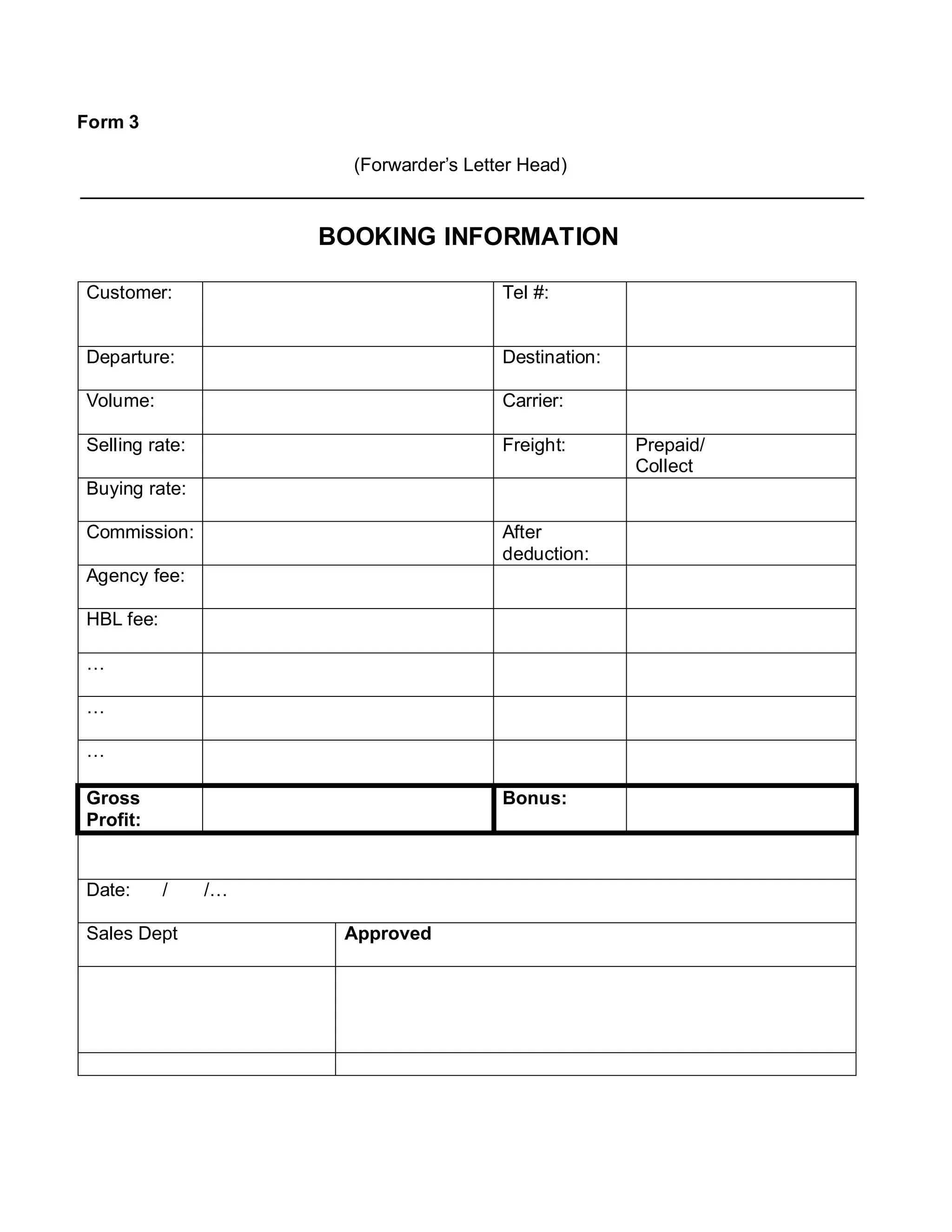Form 3
(Forwarder’s Letter Head)
BOOKING INFORMATION
Customer: Tel #:
Departure: Destination:
Volume: Carrier:
Selling rate: Freight: Prepaid/
Collect
Buying rate:
Commission: After
deduction:
Agency fee:
HBL fee:
…
…
…
Gross
Profit:
Bonus:
Date: / /…
Sales Dept Approved
 