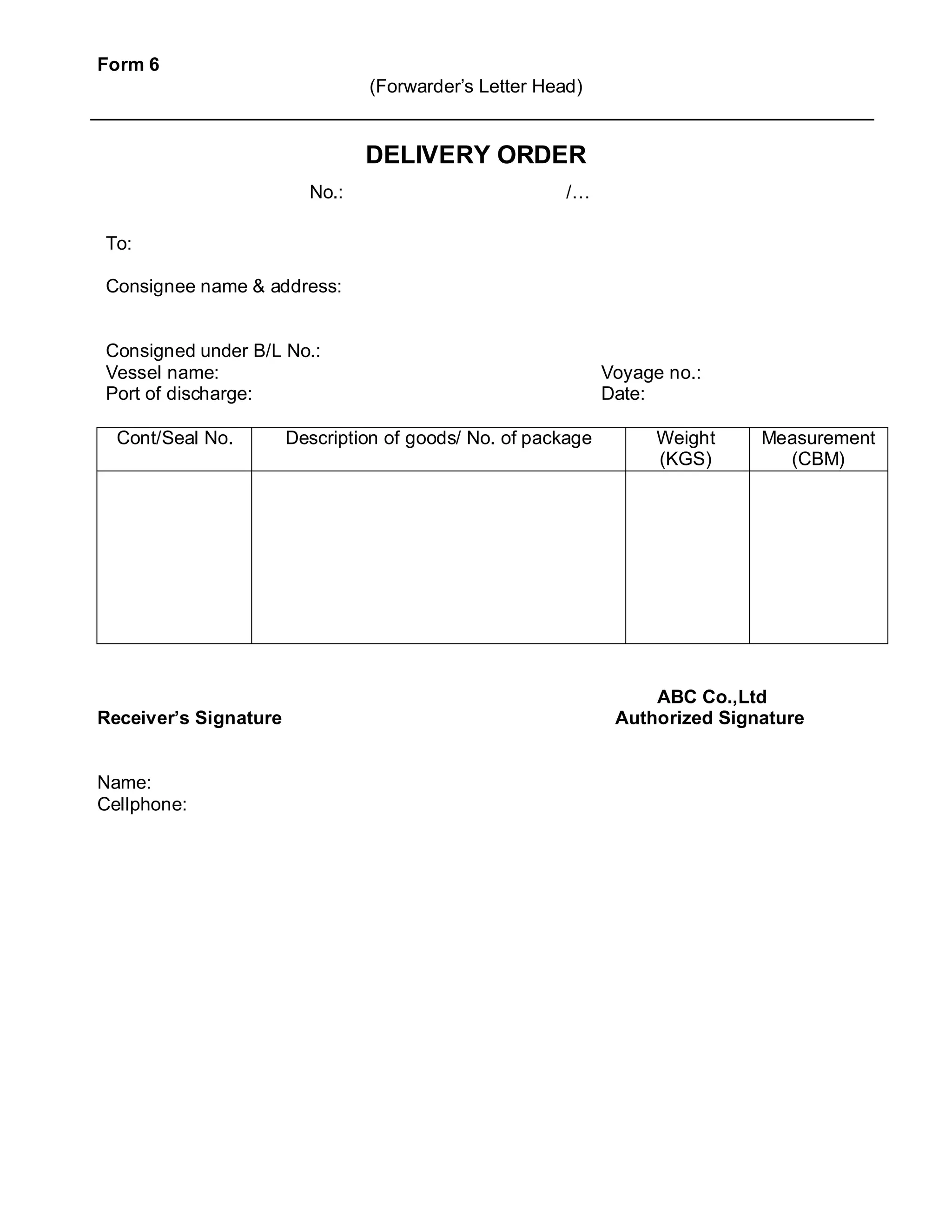 Form 6
(Forwarder’s Letter Head)
DELIVERY ORDER
To:
Consignee name & address:
Consigned under B/L No.:
Vessel name: Voyage no.:
Port of discharge: Date:
Cont/Seal No. Description of goods/ No. of package Weight
(KGS)
Measurement
(CBM)
ABC Co.,Ltd
Receiver’s Signature Authorized Signature
Name:
Cellphone:
No.: /…
 
