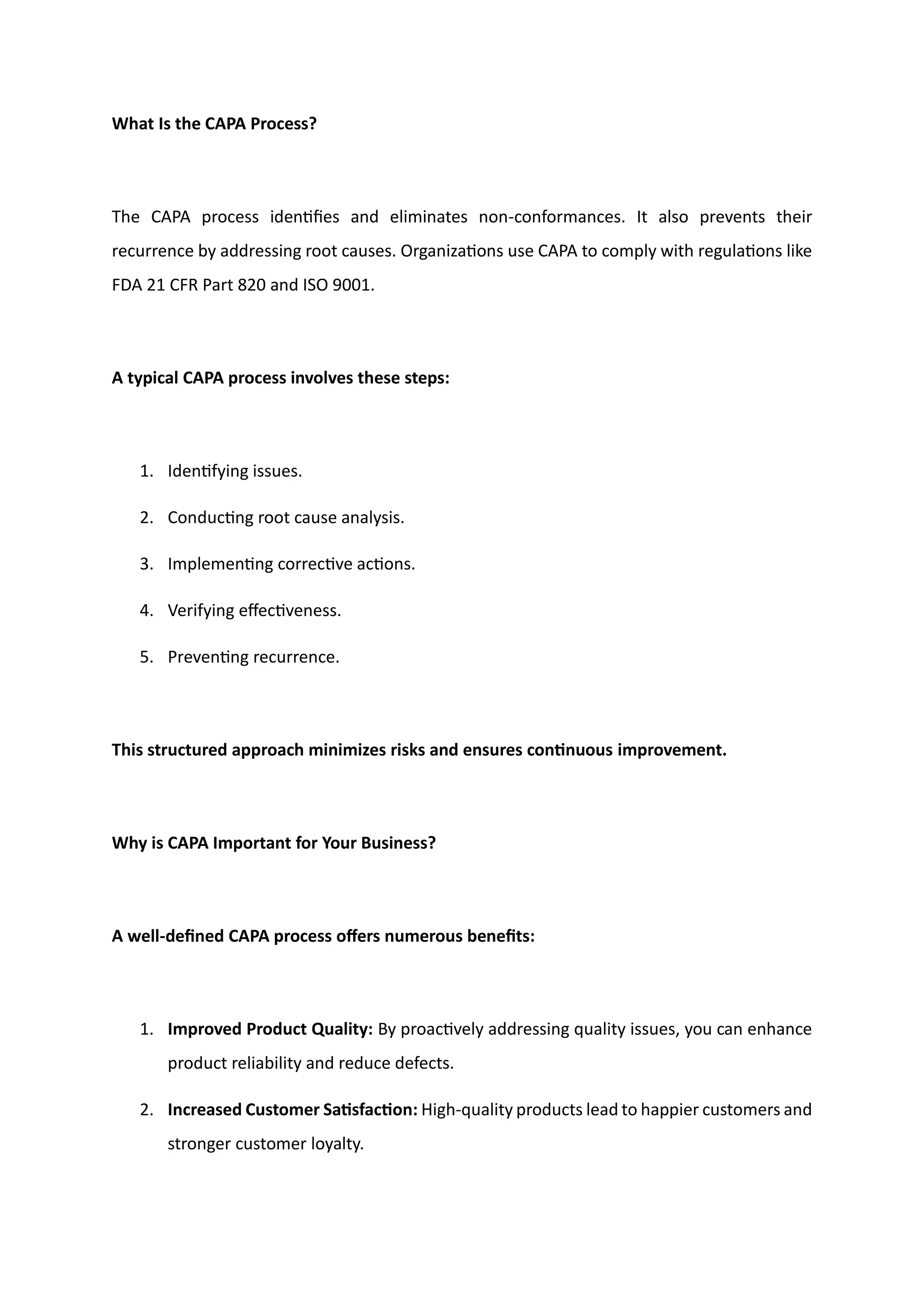 What Is the CAPA Process?
The CAPA process identifies and eliminates non-conformances. It also prevents their
recurrence by addressing root causes. Organizations use CAPA to comply with regulations like
FDA 21 CFR Part 820 and ISO 9001.
A typical CAPA process involves these steps:
1. Identifying issues.
2. Conducting root cause analysis.
3. Implementing corrective actions.
4. Verifying effectiveness.
5. Preventing recurrence.
This structured approach minimizes risks and ensures continuous improvement.
Why is CAPA Important for Your Business?
A well-defined CAPA process offers numerous benefits:
1. Improved Product Quality: By proactively addressing quality issues, you can enhance
product reliability and reduce defects.
2. Increased Customer Satisfaction: High-quality products lead to happier customers and
stronger customer loyalty.
 
