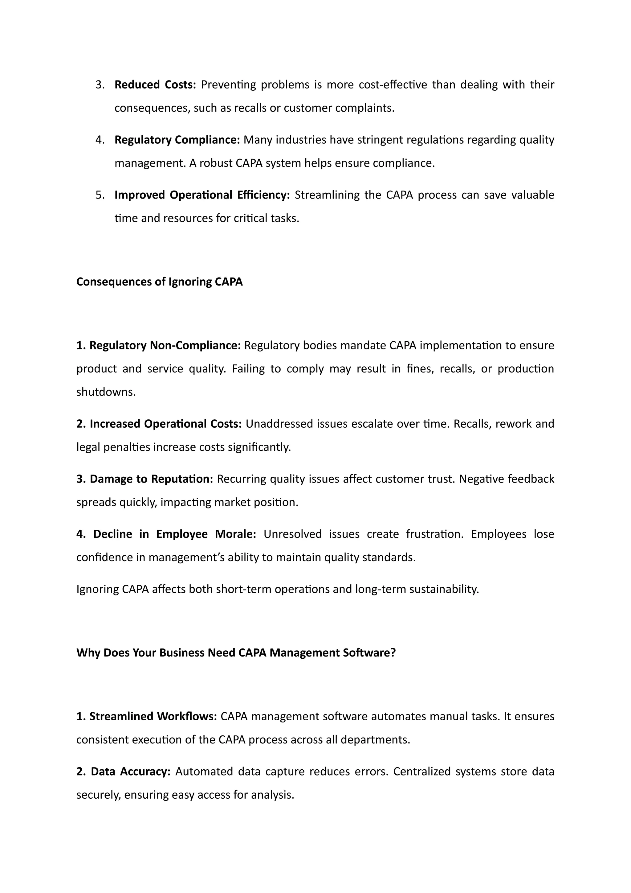 3. Reduced Costs: Preventing problems is more cost-effective than dealing with their
consequences, such as recalls or customer complaints.
4. Regulatory Compliance: Many industries have stringent regulations regarding quality
management. A robust CAPA system helps ensure compliance.
5. Improved Operational Efficiency: Streamlining the CAPA process can save valuable
time and resources for critical tasks.
Consequences of Ignoring CAPA
1. Regulatory Non-Compliance: Regulatory bodies mandate CAPA implementation to ensure
product and service quality. Failing to comply may result in fines, recalls, or production
shutdowns.
2. Increased Operational Costs: Unaddressed issues escalate over time. Recalls, rework and
legal penalties increase costs significantly.
3. Damage to Reputation: Recurring quality issues affect customer trust. Negative feedback
spreads quickly, impacting market position.
4. Decline in Employee Morale: Unresolved issues create frustration. Employees lose
confidence in management’s ability to maintain quality standards.
Ignoring CAPA affects both short-term operations and long-term sustainability.
Why Does Your Business Need CAPA Management Software?
1. Streamlined Workflows: CAPA management software automates manual tasks. It ensures
consistent execution of the CAPA process across all departments.
2. Data Accuracy: Automated data capture reduces errors. Centralized systems store data
securely, ensuring easy access for analysis.
 