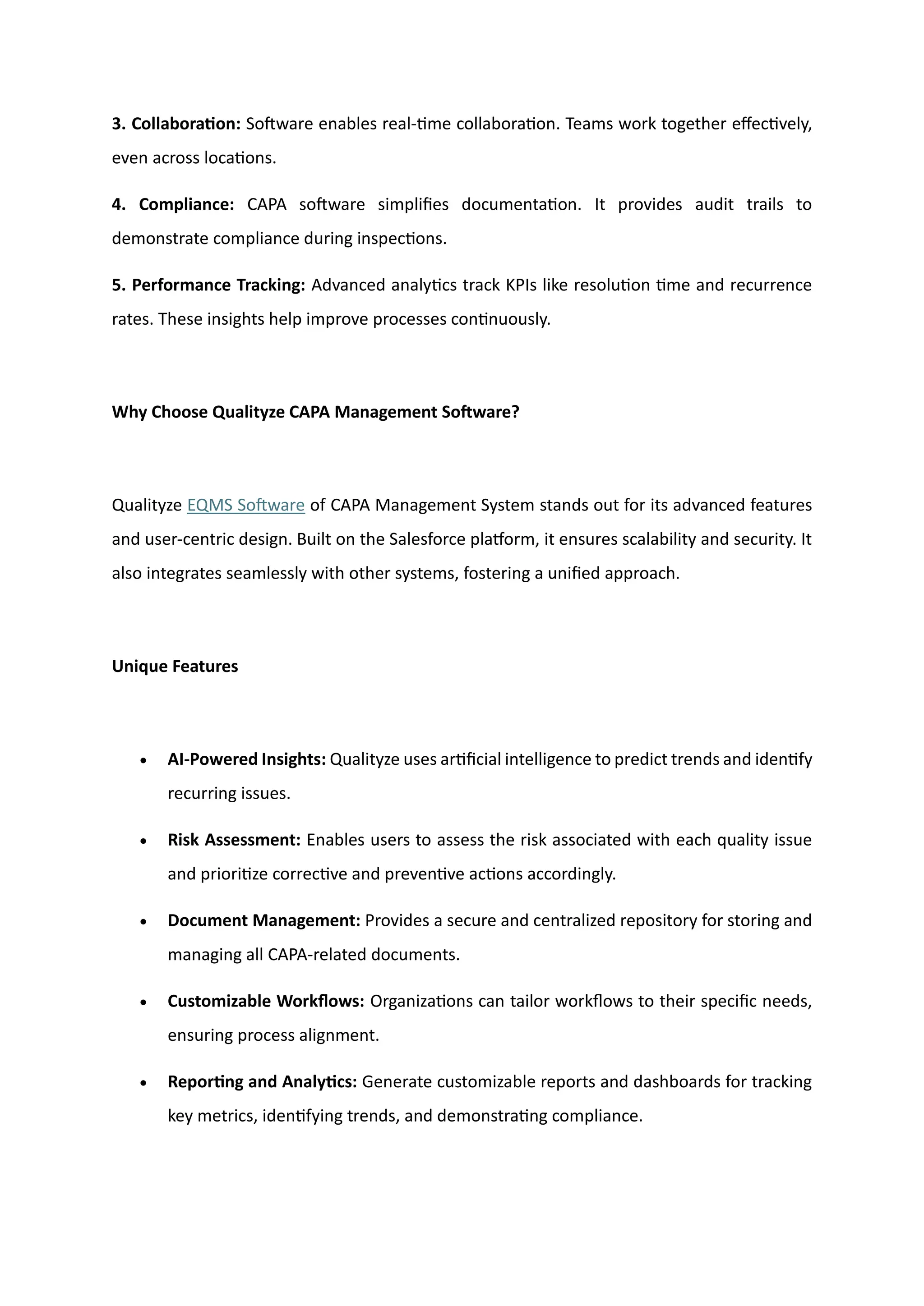 3. Collaboration: Software enables real-time collaboration. Teams work together effectively,
even across locations.
4. Compliance: CAPA software simplifies documentation. It provides audit trails to
demonstrate compliance during inspections.
5. Performance Tracking: Advanced analytics track KPIs like resolution time and recurrence
rates. These insights help improve processes continuously.
Why Choose Qualityze CAPA Management Software?
Qualityze EQMS Software of CAPA Management System stands out for its advanced features
and user-centric design. Built on the Salesforce platform, it ensures scalability and security. It
also integrates seamlessly with other systems, fostering a unified approach.
Unique Features
• AI-Powered Insights: Qualityze uses artificial intelligence to predict trends and identify
recurring issues.
• Risk Assessment: Enables users to assess the risk associated with each quality issue
and prioritize corrective and preventive actions accordingly.
• Document Management: Provides a secure and centralized repository for storing and
managing all CAPA-related documents.
• Customizable Workflows: Organizations can tailor workflows to their specific needs,
ensuring process alignment.
• Reporting and Analytics: Generate customizable reports and dashboards for tracking
key metrics, identifying trends, and demonstrating compliance.
 