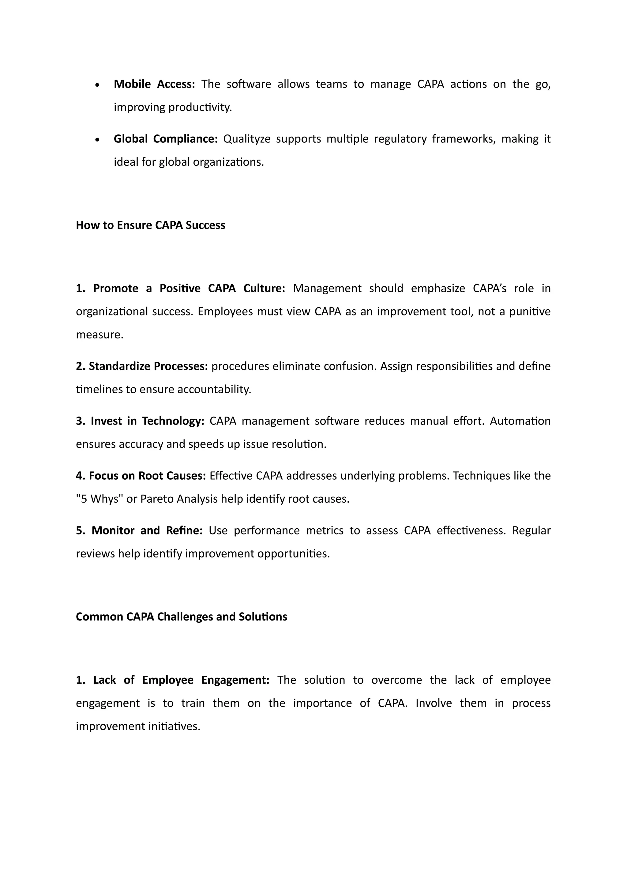 • Mobile Access: The software allows teams to manage CAPA actions on the go,
improving productivity.
• Global Compliance: Qualityze supports multiple regulatory frameworks, making it
ideal for global organizations.
How to Ensure CAPA Success
1. Promote a Positive CAPA Culture: Management should emphasize CAPA’s role in
organizational success. Employees must view CAPA as an improvement tool, not a punitive
measure.
2. Standardize Processes: procedures eliminate confusion. Assign responsibilities and define
timelines to ensure accountability.
3. Invest in Technology: CAPA management software reduces manual effort. Automation
ensures accuracy and speeds up issue resolution.
4. Focus on Root Causes: Effective CAPA addresses underlying problems. Techniques like the
"5 Whys" or Pareto Analysis help identify root causes.
5. Monitor and Refine: Use performance metrics to assess CAPA effectiveness. Regular
reviews help identify improvement opportunities.
Common CAPA Challenges and Solutions
1. Lack of Employee Engagement: The solution to overcome the lack of employee
engagement is to train them on the importance of CAPA. Involve them in process
improvement initiatives.
 