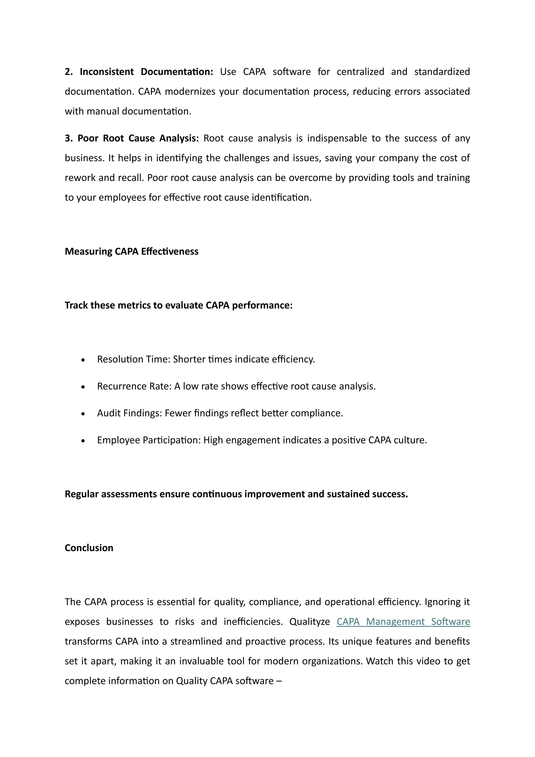2. Inconsistent Documentation: Use CAPA software for centralized and standardized
documentation. CAPA modernizes your documentation process, reducing errors associated
with manual documentation.
3. Poor Root Cause Analysis: Root cause analysis is indispensable to the success of any
business. It helps in identifying the challenges and issues, saving your company the cost of
rework and recall. Poor root cause analysis can be overcome by providing tools and training
to your employees for effective root cause identification.
Measuring CAPA Effectiveness
Track these metrics to evaluate CAPA performance:
• Resolution Time: Shorter times indicate efficiency.
• Recurrence Rate: A low rate shows effective root cause analysis.
• Audit Findings: Fewer findings reflect better compliance.
• Employee Participation: High engagement indicates a positive CAPA culture.
Regular assessments ensure continuous improvement and sustained success.
Conclusion
The CAPA process is essential for quality, compliance, and operational efficiency. Ignoring it
exposes businesses to risks and inefficiencies. Qualityze CAPA Management Software
transforms CAPA into a streamlined and proactive process. Its unique features and benefits
set it apart, making it an invaluable tool for modern organizations. Watch this video to get
complete information on Quality CAPA software –
 