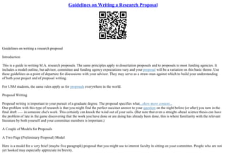 Guidelines on Writing a Research Proposal
Guidelines on writing a research proposal
Introduction
This is a guide to writing M.A. research proposals. The same principles apply to dissertation proposals and to proposals to most funding agencies. It
includes a model outline, but advisor, committee and funding agency expectations vary and your proposal will be a variation on this basic theme. Use
these guidelines as a point of departure for discussions with your advisor. They may serve as a straw–man against which to build your understanding
of both your project and of proposal writing.
For USM students, the same rules apply as for proposals everywhere in the world.
Proposal Writing
Proposal writing is important to your pursuit of a graduate degree. The proposal specifies what...show more content...
One problem with this type of research is that you might find the perfect succinct answer to your question on the night before (or after) you turn in the
final draft ––– in someone else's work. This certainly can knock the wind out of your sails. (But note that even a straight–ahead science thesis can have
the problem of late in the game discovering that the work you have done or are doing has already been done, this is where familiarity with the relevant
literature by both yourself and your committee members is important.)
A Couple of Models for Proposals
A Two Page (Preliminary Proposal) Model
Here is a model for a very brief (maybe five paragraph) proposal that you might use to interest faculty in sitting on your committee. People who are not
yet hooked may especially appreciate its brevity.
 