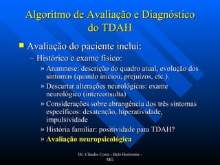 Algorítmo de Avaliação e Diagnóstico do TDAH Avaliação do paciente inclui: Histórico e exame físico: Anamnese: descrição do quadro atual, evolução dos sintomas (quando iniciou, prejuízos, etc.). Descartar alterações neurológicas: exame neurológico (interconsulta) Considerações sobre abrangência dos três sintomas específicos: desatenção, hiperatividade, impulsividade História familiar: positividade para TDAH? Avaliação neuropsicológica   Dr. Cláudio Costa - Belo Horizonte - MG 