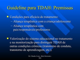 Guideline para TDAH: Premissas Condições para eficácia do tratamento: Aliança terapêutica com a criança/adolescente Aliança terapêutica com pais/responsáveis/professores Valorização do sistema educacional no tratamento e na monitorização para distinguir TDAH de outras condições crônicas (transtorno de conduta, transtorno de aprendizagem, etc.). Dr. Cláudio Costa - Belo Horizonte - MG 