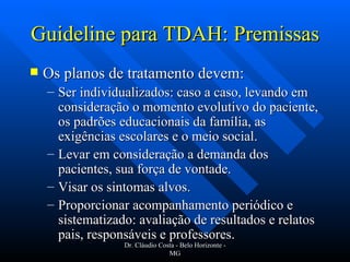 Guideline para TDAH: Premissas Os planos de tratamento devem: Ser individualizados: caso a caso, levando em consideração o momento evolutivo do paciente, os padrões educacionais da família, as exigências escolares e o meio social. Levar em consideração a demanda dos pacientes, sua força de vontade. Visar os sintomas alvos. Proporcionar acompanhamento periódico e sistematizado: avaliação de resultados e relatos pais, responsáveis e professores. Dr. Cláudio Costa - Belo Horizonte - MG 