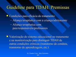 Guideline para TDAH: Premissas
   Condições para eficácia do tratamento:
    – Aliança terapêutica com a criança/adolescente
    – Aliança terapêutica com
      pais/responsáveis/professores

   Valorização do sistema educacional no tratamento
    e na monitorização para distinguir TDAH de
    outras condições crônicas (transtorno de conduta,
    transtorno de aprendizagem, etc.).
                  Dr. Cláudio Costa - Belo Horizonte -
                                 MG
 