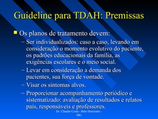 Guideline para TDAH: Premissas
   Os planos de tratamento devem:
    – Ser individualizados: caso a caso, levando em
      consideração o momento evolutivo do paciente,
      os padrões educacionais da família, as
      exigências escolares e o meio social.
    – Levar em consideração a demanda dos
      pacientes, sua força de vontade.
    – Visar os sintomas alvos.
    – Proporcionar acompanhamento periódico e
      sistematizado: avaliação de resultados e relatos
      pais, responsáveis e professores.
                  Dr. Cláudio Costa - Belo Horizonte -
                                 MG
 