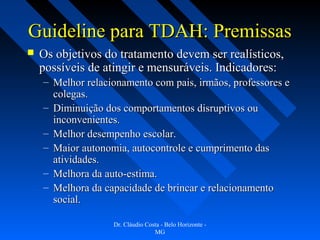 Guideline para TDAH: Premissas
   Os objetivos do tratamento devem ser realísticos,
    possíveis de atingir e mensuráveis. Indicadores:
    – Melhor relacionamento com pais, irmãos, professores e
      colegas.
    – Diminuição dos comportamentos disruptivos ou
      inconvenientes.
    – Melhor desempenho escolar.
    – Maior autonomia, autocontrole e cumprimento das
      atividades.
    – Melhora da auto-estima.
    – Melhora da capacidade de brincar e relacionamento
      social.

                   Dr. Cláudio Costa - Belo Horizonte -
                                  MG
 