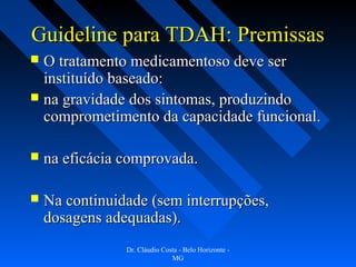 Guideline para TDAH: Premissas
 O tratamento medicamentoso deve ser
  instituído baseado:
 na gravidade dos sintomas, produzindo
  comprometimento da capacidade funcional.

   na eficácia comprovada.

   Na continuidade (sem interrupções,
    dosagens adequadas).
                Dr. Cláudio Costa - Belo Horizonte -
                               MG
 