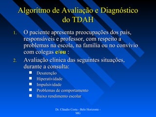 Algorítmo de Avaliação e Diagnóstico
                  do TDAH
1.    O paciente apresenta preocupações dos pais,
      responsáveis e professor, com respeito a
      problemas na escola, na família ou no convívio
      com colegas e/ou :
2.    Avaliação clínica das seguintes situações,
      durante a consulta:
           Desatenção
           Hiperatividade
           Impulsividade
           Problemas de comportamento
           Baixo rendimento escolar

                     Dr. Cláudio Costa - Belo Horizonte -
                                    MG
 