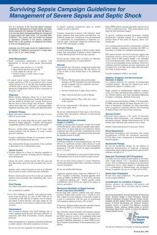 Surviving Sepsis Campaign Guidelines for
  Management of Severe Sepsis and Septic Shock
  This is a summary of the Surviving Sepsis Campaign               In patients requiring vasopressors, place an arterial            Prone ARDS patients requiring potentially injurious levels
  Guidelines for Management of Severe Sepsis and Septic            catheter as soon as practical.                                   of FiO2 or plateau pressure. Only prone patients not at
  Shock condensed from Dellinger RP, Carlet JM, Masur H,                                                                            high risk from positional changes.
  et al: Surviving Sepsis Campaign guidelines for management       Consider vasopressin in patients with refractory shock
  of severe sepsis and septic shock. Crit Care Med 2004;           despite adequate fluid resuscitation and high-dose con-          To prevent ventilator-associated pneumonia maintain
  32:858-871. This version does not contain the rationale          ventional vasopressors. Vasopressin is not recommended           mechanically ventilated patients in a semirecumbent
  or appendices contained in the primary publication.              as a replacement for norepinephrine or dopamine as a             position (head of bed raised 45 degrees), unless con-
  Please refer to the guidelines for additional information        first-line agent. Administer vasopressin at infusion rates       traindicated.
  at www.survivingsepsis.org.                                      of 0.01–0.04 units/minute in adults.
                                                                                                                                    Use a weaning protocol and have mechanically ventilated
 ∆ Indicates one of the goals chosen for implementation in         Inotropic Therapy                                                patients undergo a spontaneous breathing trial (SBT), at
 the Institute of Healthcare Improvement's change pack-            Consider dobutamine in patients with low cardiac output          least daily, to evaluate for ventilation discontinuation.
 age, i.e. part of the “sepsis bundle.”                            despite fluid resuscitation. Continue to titrate vasopressor
                                                                   to mean arterial pressure of 65 mm Hg or greater.                SBT options include a low level of pressure support with
                                                                                                                                    continuous positive airway pressure 5 cm H2O or a
  Initial Resuscitation                                            Do not increase cardiac index to achieve an arbitrarily          T-piece. Prior to SBT, patients should: 1) be arousable;
∆ Begin resuscitation immediately in patients with                 predefined elevated level of oxygen delivery.                    2) be hemodynamically stable without vasopressors;
  hypotension or elevated serum lactate. Resuscitation                                                                              3) have no new potentially serious conditions; 4) have low
  goals:                                                            Steroids                                                        ventilatory and end-expiratory pressure requirement; and
      • Central venous pressure: 8–12 mm Hg                       ∆ Treat patients who still require vasopressors despite fluid     5) require FiO2 levels that can be safely delivered with a
      • Mean arterial pressure ≥65 mm Hg                            replacement with hydrocortisone 200–300 mg/day, for             face mask or nasal cannula.
      • Urine output ≥0.5 mL.kg -1.hr -1                            7 days in three or four divided doses or by continuous
      • Central venous or mixed venous oxygen                       infusion.                                                       Consider extubation if SBT is successful.
        saturation ≥70%
                                                                   Optional:                                                        Sedation, Analgesia, and Neuromuscular
∆ If central venous oxygen saturation or mixed venous                 • Perform 250-microgram adrenocorticotropic                   Blockade in Sepsis
  oxygen saturation of 70% is not achieved with a central               hormone (ACTH) stimulation test and discontinue             Use sedation protocols for critically ill mechanically
  venous pressure of 8–12 mm Hg, then transfuse packed                  steroids in patients who are responders (increase           ventilated patients. Measure the sedation goal with a
  red blood cells to achieve a hematocrit of ≥30% and/or                in cortisol of > 9 µg/dL).                                  standardized subjective sedation scale.
  administer a dobutamine infusion of up to a maximum of
  20 µg.kg-1.min-1.                                                    • Decrease steroid dose if septic shock resolves.            Target sedation to predetermined endpoints (sedation
                                                                                                                                    score). Use either intermittent bolus sedation or continu-
  Diagnosis                                                            • Taper corticosteroid dose at end of therapy.               ous infusion sedation with daily interruption/lightening
  Before starting antibiotics obtain two or more blood                                                                              to produce awakening. Retitrate if necessary.
  cultures. At least one blood draw should be percutaneous             • Add fludrocortisone (50µg orally once a day)
  and one should be through each vascular assist device                  to this regimen.                                           Avoid neuromuscular blockers (NMBs), if at all possible.
  that has been in place longer than 48 hours. Obtain                                                                               If NMBs must be utilized for longer than the first 2 to 3
  cultures from other sites as indicated – cerebrospinal fluid,    Do not use corticosteroids >300 mg/day of hydrocorti-            hours of mechanical ventilation, use either intermittent
  respiratory secretions, urine, wounds, and other body fluids.    sone to treat septic shock.                                      bolus as required or continuous infusion with monitoring
                                                                                                                                    of depth of block with train of four monitoring.
  Antibiotic Therapy                                               Do not use corticosteroids to treat sepsis in the absence
∆ Begin intravenous antibiotics within first hour of recog-        of shock unless the patient’s endocrine or corticosteroid         Glucose Control
  nition of severe sepsis.                                         history warrants.                                               ∆ Maintain blood glucose <150 mg/dL (8.3mmol/L)
                                                                                                                                     following initial stabilization. Use continuous insulin
  Administer one or more drugs that are active against likely       Recombinant Human Activated                                      and glucose infusion. Monitor blood glucose every 30 – 60
  bacterial or fungal pathogens. Consider microorganism             Protein C (rhAPC)                                                minutes until stabilized, then monitor every 4 hours.
  susceptibility patterns in the community and hospital.          ∆ rhAPC is recommended in patients at high risk of death
                                                                    (APACHE II(≥25, sepsis-induced multiple organ failure,          Include a nutritional protocol for glycemic control.
  Reassess antimicrobial regimen 48–72 hours after                  septic shock, or sepsis-induced acute respiratory distress
  starting treatment with the objective of using a narrow           syndrome) and with no absolute contraindication related         Renal Replacement
  spectrum antibiotic.                                              to bleeding risk or relative contraindication that outweighs    Intermittent hemodialysis and continuous veno venous
                                                                    the potential benefit of rhAPC.                                 hemofiltration (CVVH) are considered equivalent.
  Consider combination therapy for neutropenic patients                                                                             CVVH offers easier management in hemodynamically
  and those with Pseudomonas infections.                           Blood Product Administration                                     unstable patients.
                                                                   Following resolution of tissue hypoperfusion, and in the
  Stop antimicrobial therapy immediately if the condition          absence of significant coronary artery disease or acute          Bicarbonate Therapy
  is determined to be a noninfectious cause.                       hemorrhage, transfuse red blood cells when hemoglobin            Do not use bicarbonate therapy for the purpose of
                                                                   decreases to <7.0 g/dL (<70 g/L) to target a hemoglobin          improving hemodynamics or reducing vasopressor
  Source Control                                                   of 7.0 – 9.0 g/dL.                                               requirements when treating hypoperfusion induced lactic
∆ Evaluate patient for a focus of infection amenable to                                                                             acidemia with pH ≥7.15.
  source control measures including abscess drainage or            Do not use erythropoietin to treat sepsis-related anemia.
  tissue debridement.                                              Erythropoietin may be used for other accepted reasons.           Deep Vein Thrombosis (DVT) Prophylaxis
                                                                                                                                    Use either low-dose unfractionated heparin or low-mole-
  Choose the source control measure that will cause the            Do not use fresh frozen plasma to correct laboratory             cular weight heparin. Use a mechanical prophylactic
  least physiologic upset and still accomplish the clinical        clotting abnormalities unless there is bleeding or planned       device, such as compression stockings or an intermittent
  goal.                                                            invasive procedures.                                             compression device, when heparin is contraindicated.
                                                                                                                                    Use a combination of pharmacologic and mechanical
  Institute source control measures as soon as an infection        Do not use antithrombin therapy.                                 therapy for patients who are at very high risk for DVT.
  focus in need of source countrol has been identified.
                                                                   Administer platelets when counts are <5000/mm3 (5 X              Stress Ulcer Prophylaxis
  Remove intravascular access devices that are a potential         109/L) regardless of bleeding. Transfuse platelets when          Provide stress ulcer prophylaxis. The preferred agents
  infection source promptly after establishing other vascu-        counts are 5000 to 30,000/mm3 (5–30 X 109/L) and there           are H2 receptor inhibitors.
  lar access.                                                      is significant bleeding risk. Higher platelet counts
                                                                   (≥50,000/mm3 [50 X 109/L]) are required for surgery or           Consideration for Limitation of Support
  Fluid Therapy                                                    invasive procedures.                                             Discuss advance care planning with patients and
  (see initial resuscitation timing recommendations)                                                                                families. Describe likely outcomes and set realistic
                                                                    Mechanical Ventilation of Sepsis-Induced                        expectations.
  Use crystalloids or colloids.                                     Acute Lung Injury (ALI)/ARDS
                                                                  ∆ Avoid high tidal volumes coupled with high plateau
∆ Give fluid challenge to patients with suspected inade-            pressures. Reduce tidal volumes over 1–2 hours to a low         Sponsoring Organizations: American Association of Critical-Care
  quate tissue perfusion at a rate of 500 –1000 mL of               tidal volume (6 ml per kilogram of lean body weight) as         Nurses; American College of Chest Physicians; American
  crystalloids or 300–500 mL of colloids over 30 minutes            a goal in conjunction with the goal of maintaining              College of Emergency Physicians; American Thoracic Society;
  and repeat if blood pressure and urine output do not              end-inspiratory plateau pressures <30 cm H2O.                   Australian and New Zealand Intensive Care Society; European
  increase and there is no evidence of intravascular volume                                                                         Society of Clinical Microbiology and Infectious Diseases;
  overload.                                                        If necessary, minimize plateau pressures and tidal volumes       European Society of Intensive Care Medicine; European
                                                                   by allowing PaCO2 to increase above normal.                      Respiratory Society; Infectious Disease Society of America;
  Vasopressors                                                                                                                      International Sepsis Forum; Society of Critical Care Medicine;
  Start vasopressor therapy when fluid challenge fails to          Set a minimum amount of positive end-expiratory pressure         Surgical Infection Society.
  restore adequate blood pressure and organ perfusion, or          (PEEP) to prevent lung collapse at end expiration.
  transiently until fluid resuscitation restores adequate          Set PEEP based on severity of oxygenation deficit and
  perfusion.                                                       guided by the FiO2 required to maintain adequate oxy-
                                                                   genation (ARDSnet guidelines) or titrate PEEP accord-
  Either norepinephrine or dopamine administered through           ing to bedside measurements of thoracopulmonary com-
  a central catheter is the initial vasopressor of choice.         pliance.
                                                                                                                                    This wall chart distributed by the Society of Critical Care Medicine
  Do not use low-dose dopamine for renal protection.
                                                                                                                                                                                Revised June 2004
 