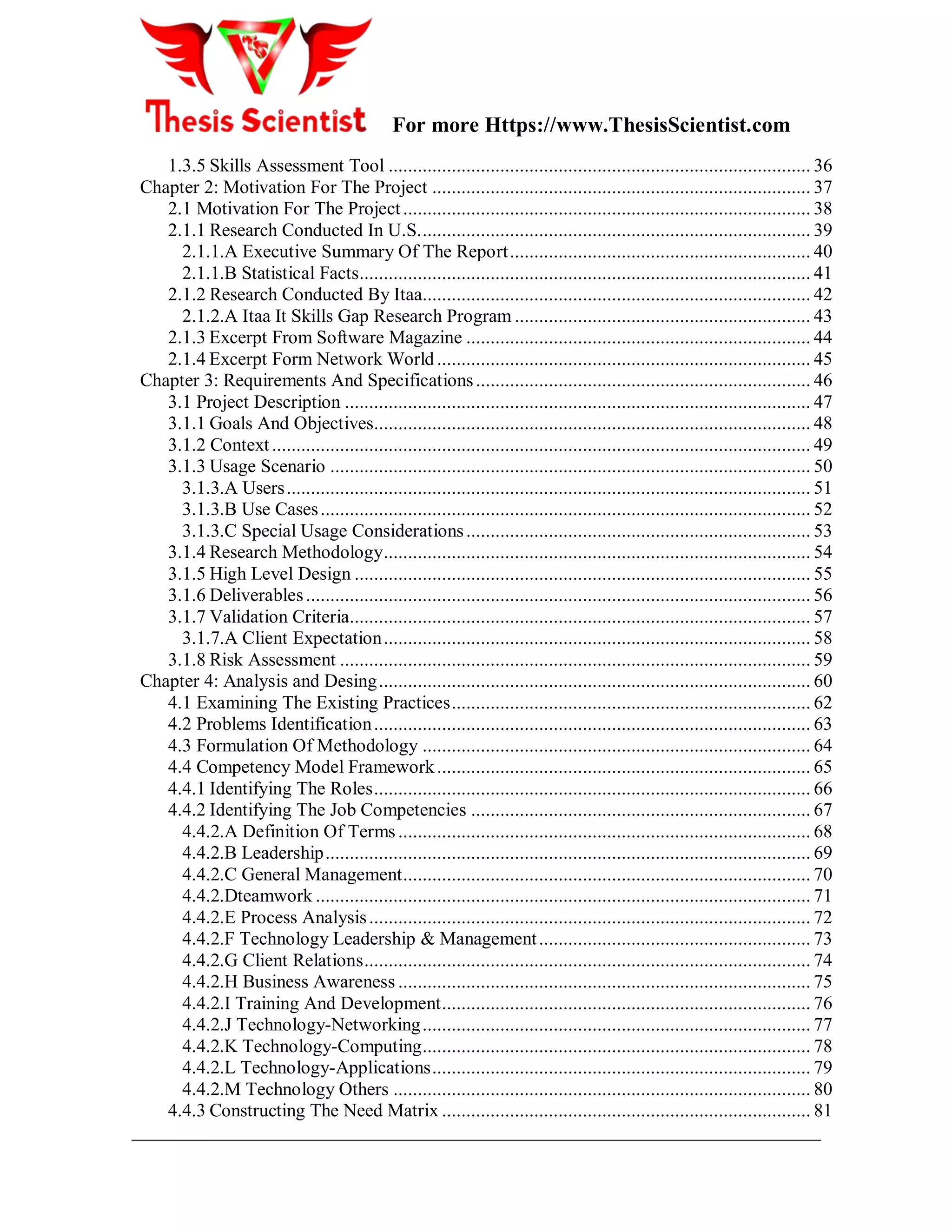 For more Https://www.ThesisScientist.com
- 7 -
1.3.5 Skills Assessment Tool ....................................................................................... 36
Chapter 2: Motivation For The Project .............................................................................. 37
2.1 Motivation For The Project.................................................................................... 38
2.1.1 Research Conducted In U.S................................................................................. 39
2.1.1.A Executive Summary Of The Report.............................................................. 40
2.1.1.B Statistical Facts............................................................................................. 41
2.1.2 Research Conducted By Itaa................................................................................ 42
2.1.2.A Itaa It Skills Gap Research Program ............................................................. 43
2.1.3 Excerpt From Software Magazine ....................................................................... 44
2.1.4 Excerpt Form Network World ............................................................................. 45
Chapter 3: Requirements And Specifications..................................................................... 46
3.1 Project Description ................................................................................................ 47
3.1.1 Goals And Objectives.......................................................................................... 48
3.1.2 Context............................................................................................................... 49
3.1.3 Usage Scenario ................................................................................................... 50
3.1.3.A Users............................................................................................................ 51
3.1.3.B Use Cases..................................................................................................... 52
3.1.3.C Special Usage Considerations....................................................................... 53
3.1.4 Research Methodology........................................................................................ 54
3.1.5 High Level Design .............................................................................................. 55
3.1.6 Deliverables........................................................................................................ 56
3.1.7 Validation Criteria............................................................................................... 57
3.1.7.A Client Expectation........................................................................................ 58
3.1.8 Risk Assessment ................................................................................................. 59
Chapter 4: Analysis and Desing......................................................................................... 60
4.1 Examining The Existing Practices.......................................................................... 62
4.2 Problems Identification.......................................................................................... 63
4.3 Formulation Of Methodology ................................................................................ 64
4.4 Competency Model Framework............................................................................. 65
4.4.1 Identifying The Roles.......................................................................................... 66
4.4.2 Identifying The Job Competencies ...................................................................... 67
4.4.2.A Definition Of Terms..................................................................................... 68
4.4.2.B Leadership.................................................................................................... 69
4.4.2.C General Management.................................................................................... 70
4.4.2.Dteamwork ...................................................................................................... 71
4.4.2.E Process Analysis........................................................................................... 72
4.4.2.F Technology Leadership & Management........................................................ 73
4.4.2.G Client Relations............................................................................................ 74
4.4.2.H Business Awareness ..................................................................................... 75
4.4.2.I Training And Development............................................................................ 76
4.4.2.J Technology-Networking................................................................................ 77
4.4.2.K Technology-Computing................................................................................ 78
4.4.2.L Technology-Applications.............................................................................. 79
4.4.2.M Technology Others ...................................................................................... 80
4.4.3 Constructing The Need Matrix ............................................................................ 81
 