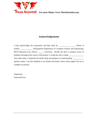 For more Https://www.ThesisScientist.com
- 5 -
Acknowledgements
I truly acknowledge the cooperation and help made by __________________ (Name of
Guide), _____________ (Designation) Department of Computer Science and Engineering,
MVN Education City, Palwal, ______ University . He/She has been a constant source of
guidance throughout the course of this project. I would also like to thank ________________
(any other name, if required) for his/her help and guidance in understanding ____________
(project name). I am also thankful to my friends and family whose silent support led me to
complete my project.
(Signature)
Name (Roll no)
 