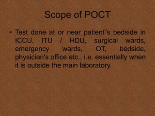 Scope of POCT
• Test done at or near patient‟s bedside in
ICCU, ITU / HDU, surgical wards,
emergency wards, OT, bedside,
physician's office etc., i.e. essentially when
it is outside the main laboratory.
 