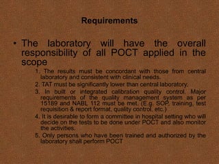 Requirements
• The laboratory will have the overall
responsibility of all POCT applied in the
scope
1. The results must be concordant with those from central
laboratory and consistent with clinical needs.
2. TAT must be significantly lower than central laboratory.
3. In built or integrated calibration quality control. Major
requirements of the quality management system as per
15189 and NABL 112 must be met. (E.g. SOP, training, test
requisition & report format, quality control, etc.)
4. It is desirable to form a committee in hospital setting who will
decide on the tests to be done under POCT and also monitor
the activities.
5. Only persons who have been trained and authorized by the
laboratory shall perform POCT
 