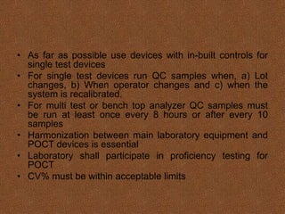 • As far as possible use devices with in-built controls for
single test devices
• For single test devices run QC samples when, a) Lot
changes, b) When operator changes and c) when the
system is recalibrated.
• For multi test or bench top analyzer QC samples must
be run at least once every 8 hours or after every 10
samples
• Harmonization between main laboratory equipment and
POCT devices is essential
• Laboratory shall participate in proficiency testing for
POCT
• CV% must be within acceptable limits
 